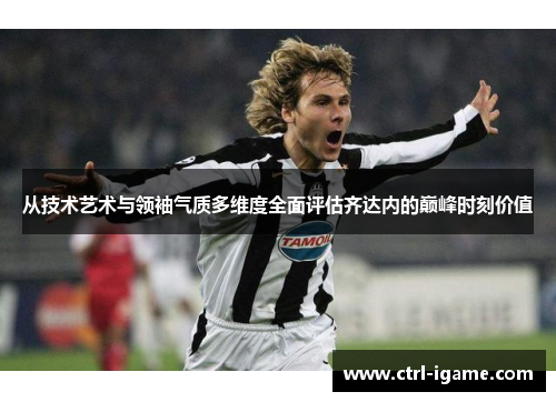 从技术艺术与领袖气质多维度全面评估齐达内的巅峰时刻价值