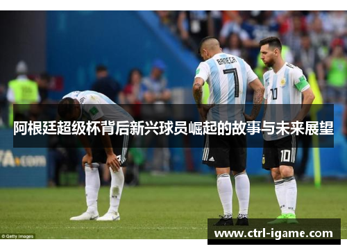 阿根廷超级杯背后新兴球员崛起的故事与未来展望