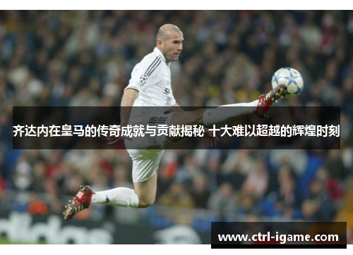 齐达内在皇马的传奇成就与贡献揭秘 十大难以超越的辉煌时刻 齐达内在皇马的传奇成就与贡献揭秘 十大难以超越的辉煌时刻