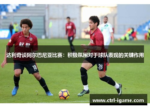 达利奇谈阿尔巴尼亚比赛：积极氛围对于球队表现的关键作用