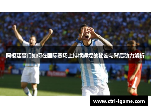 阿根廷豪门如何在国际赛场上持续辉煌的秘密与背后动力解析 阿根廷豪门如何在国际赛场上持续辉煌的秘密与背后动力解析