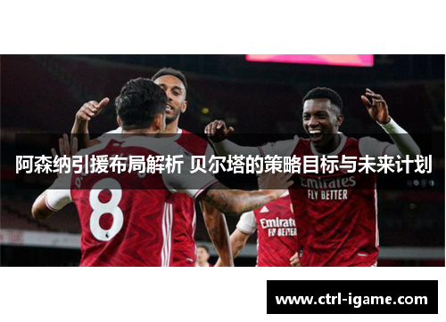 阿森纳引援布局解析 贝尔塔的策略目标与未来计划 阿森纳引援布局解析 贝尔塔的策略目标与未来计划