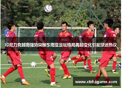 印尼力克越南强势突围东南亚足坛格局再起变化引发球迷热议 印尼力克越南强势突围东南亚足坛格局再起变化引发球迷热议