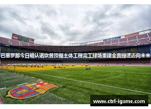 巴塞罗那今日确认诺坎普顶棚主体工程完工球场重建全面提速迈向未来