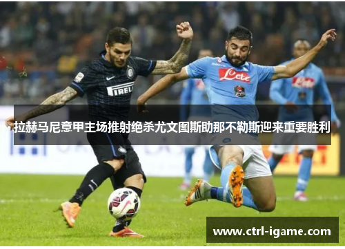 拉赫马尼意甲主场推射绝杀尤文图斯助那不勒斯迎来重要胜利 拉赫马尼意甲主场推射绝杀尤文图斯助那不勒斯迎来重要胜利