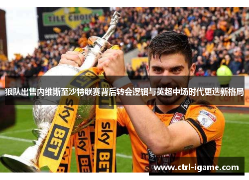 狼队出售内维斯至沙特联赛背后转会逻辑与英超中场时代更迭新格局 狼队出售内维斯至沙特联赛背后转会逻辑与英超中场时代更迭新格局