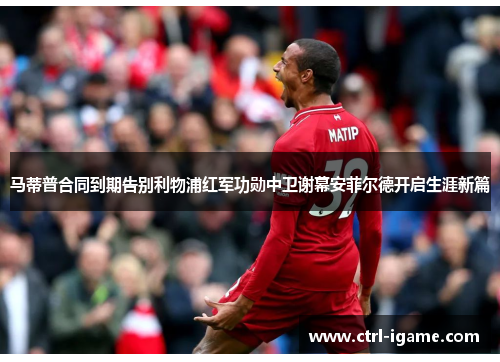马蒂普合同到期告别利物浦红军功勋中卫谢幕安菲尔德开启生涯新篇