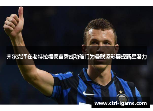 齐尔克泽在老特拉福德首秀成功破门为曼联添彩展现新星潜力