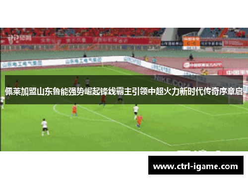 佩莱加盟山东鲁能强势崛起锋线霸主引领中超火力新时代传奇序章启