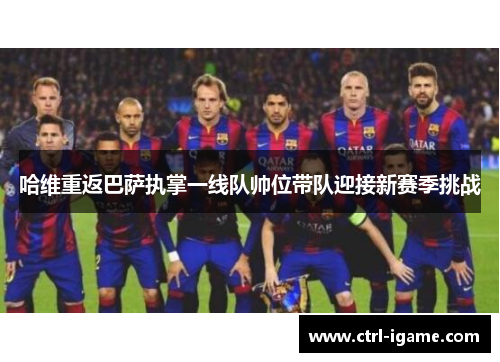 哈维重返巴萨执掌一线队帅位带队迎接新赛季挑战