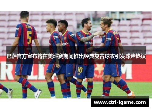 巴萨官方宣布将在美巡赛期间推出经典复古球衣引发球迷热议