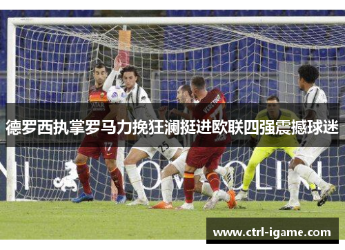 德罗西执掌罗马力挽狂澜挺进欧联四强震撼球迷